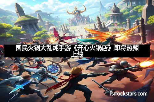 国民火锅大乱炖手游《开心火锅店》即将热辣上线